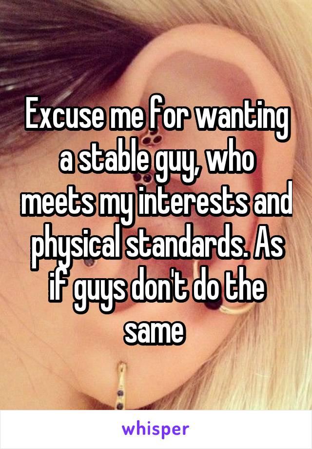 Excuse me for wanting a stable guy, who meets my interests and physical standards. As if guys don't do the same 