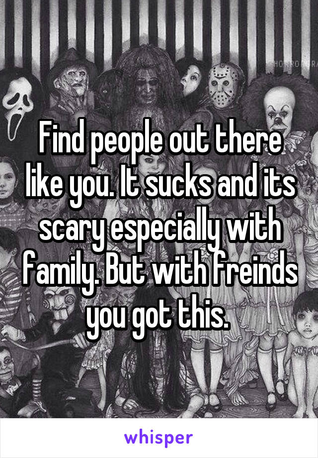 Find people out there like you. It sucks and its scary especially with family. But with freinds you got this. 