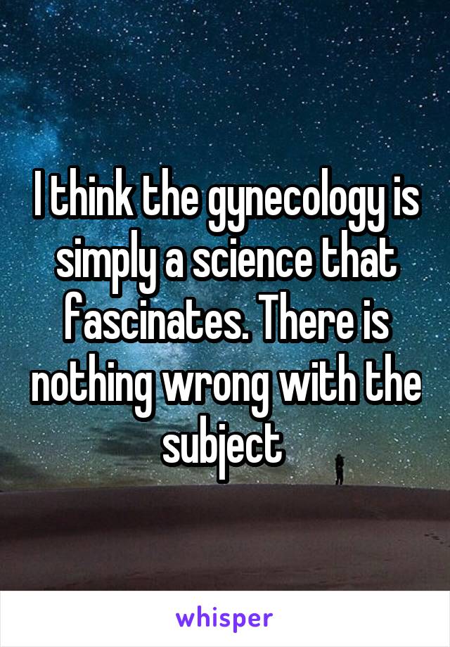 I think the gynecology is simply a science that fascinates. There is nothing wrong with the subject 