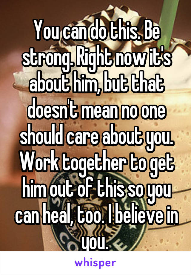 You can do this. Be strong. Right now it's about him, but that doesn't mean no one should care about you. Work together to get him out of this so you can heal, too. I believe in you. 