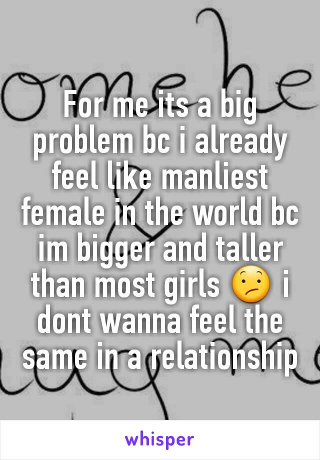 For me its a big problem bc i already feel like manliest female in the world bc im bigger and taller than most girls 😕 i dont wanna feel the same in a relationship