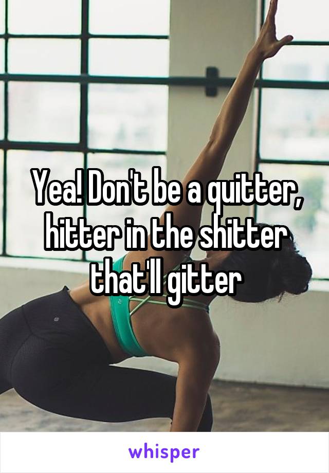 Yea! Don't be a quitter, hitter in the shitter that'll gitter