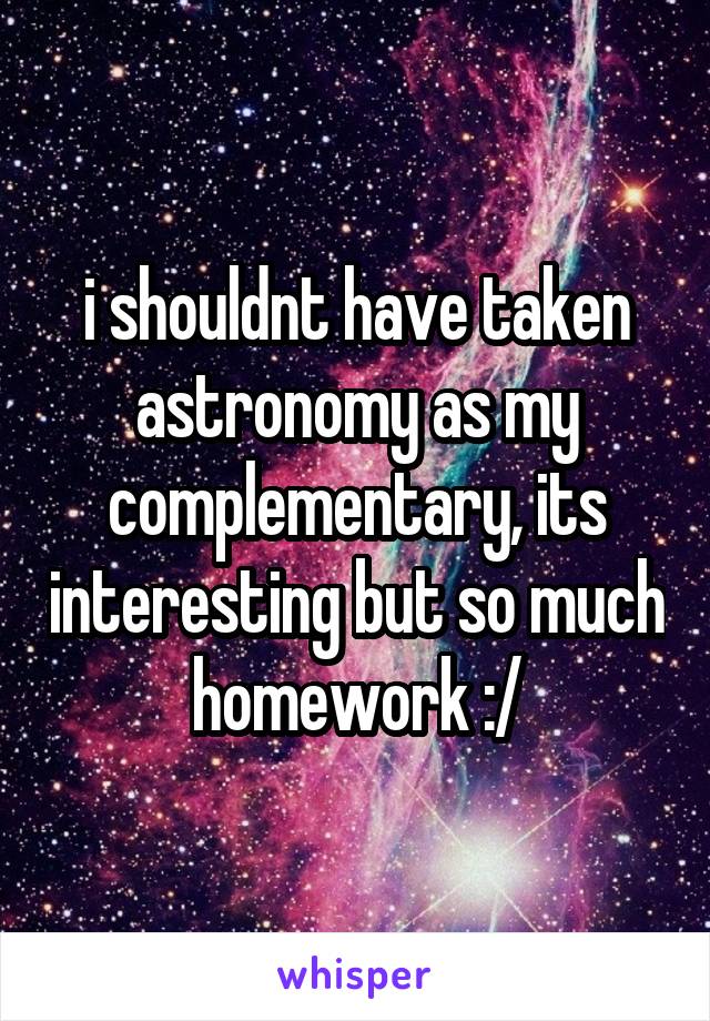 i shouldnt have taken astronomy as my complementary, its interesting but so much homework :/