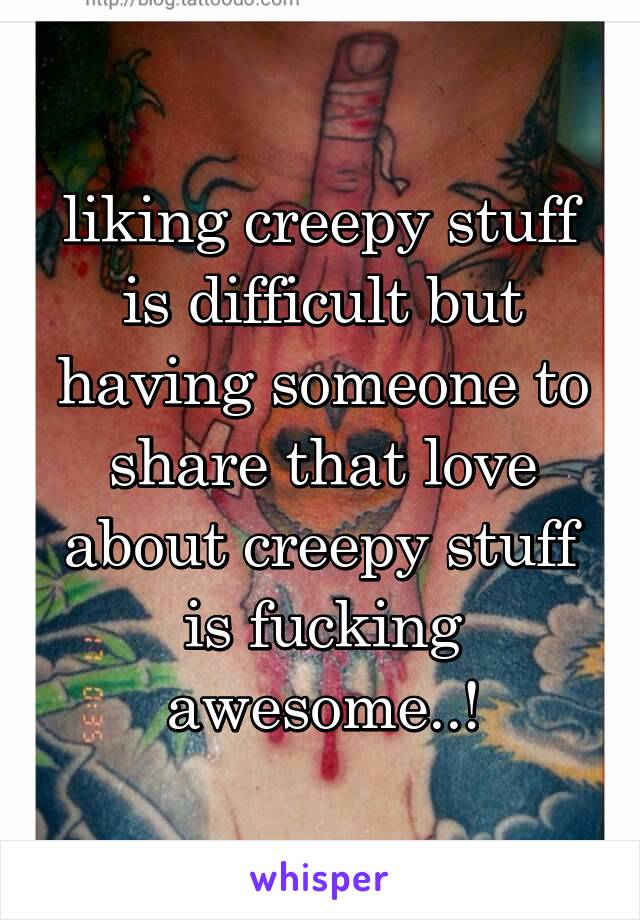 liking creepy stuff is difficult but having someone to share that love about creepy stuff is fucking awesome..!