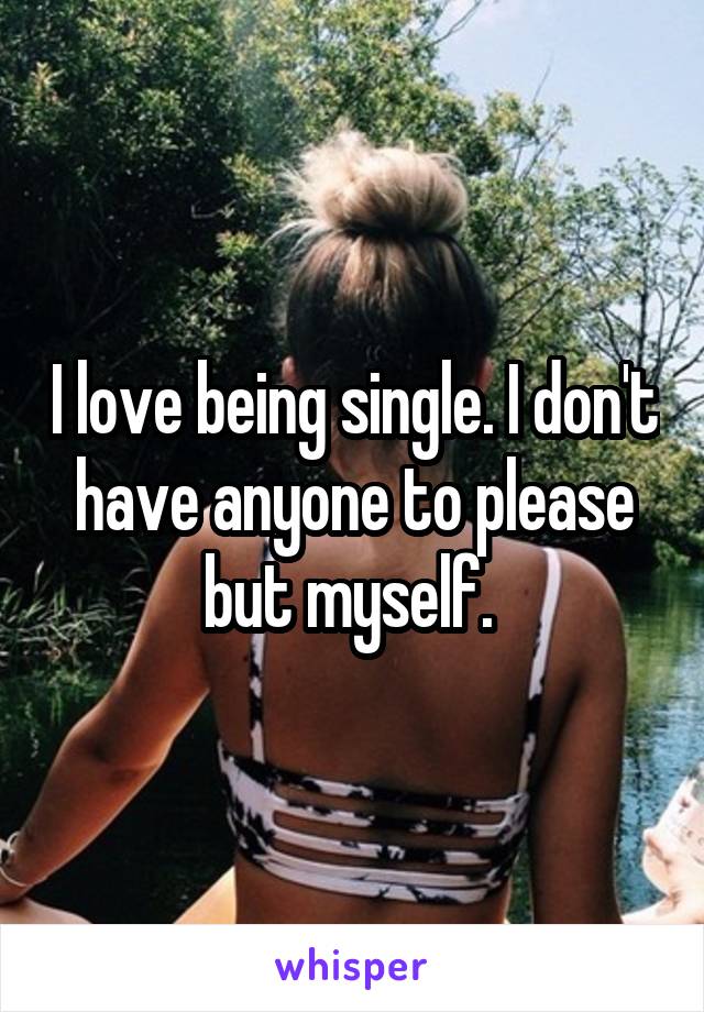 I love being single. I don't have anyone to please but myself. 