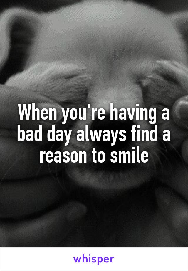 When you're having a bad day always find a reason to smile