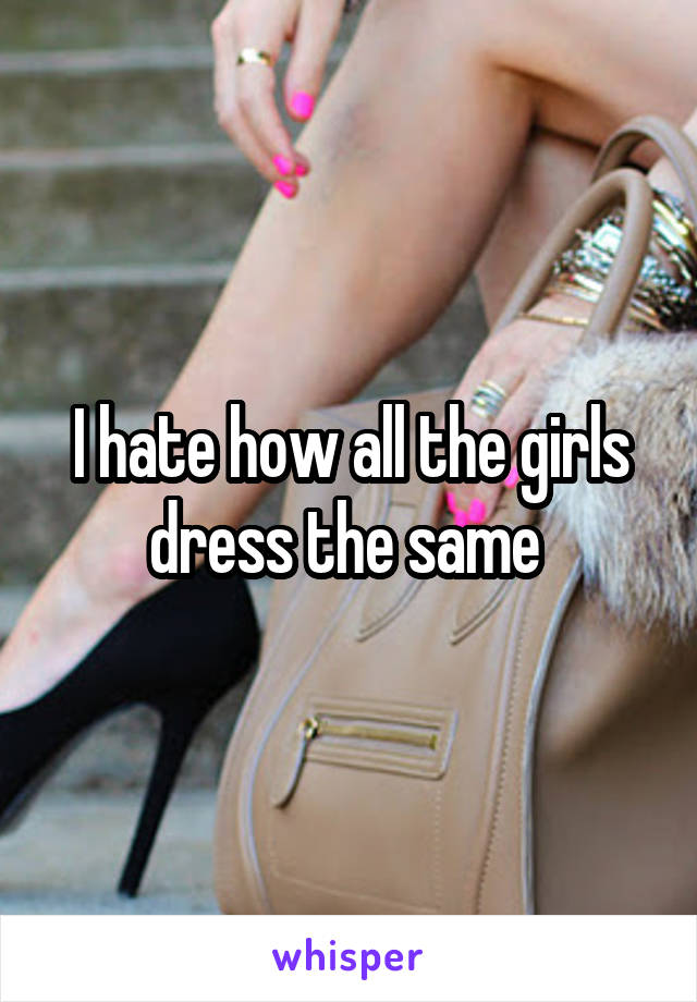 I hate how all the girls dress the same 