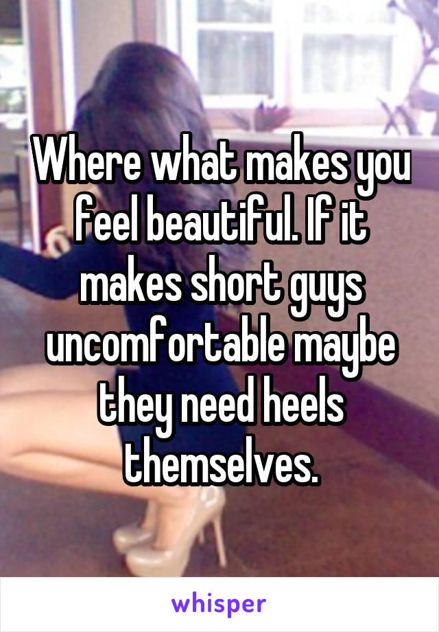 Where what makes you feel beautiful. If it makes short guys uncomfortable maybe they need heels themselves.