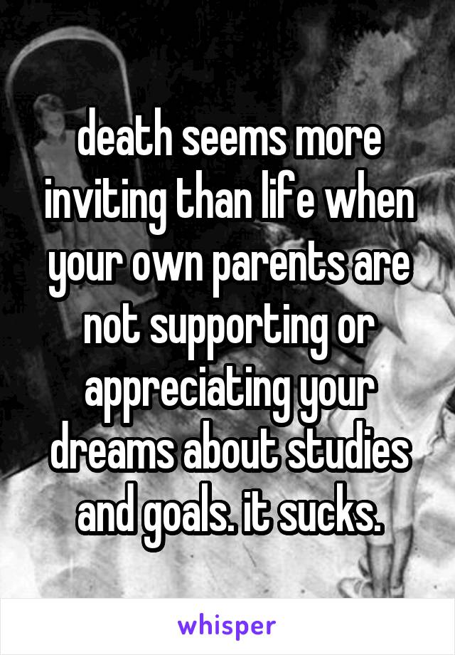 death seems more inviting than life when your own parents are not supporting or appreciating your dreams about studies and goals. it sucks.
