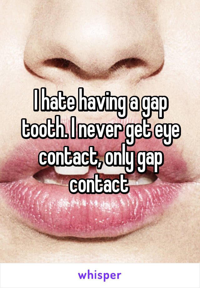I hate having a gap tooth. I never get eye contact, only gap contact 