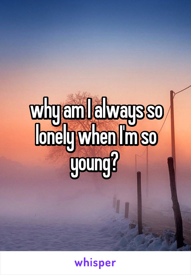 why am I always so lonely when I'm so young? 
