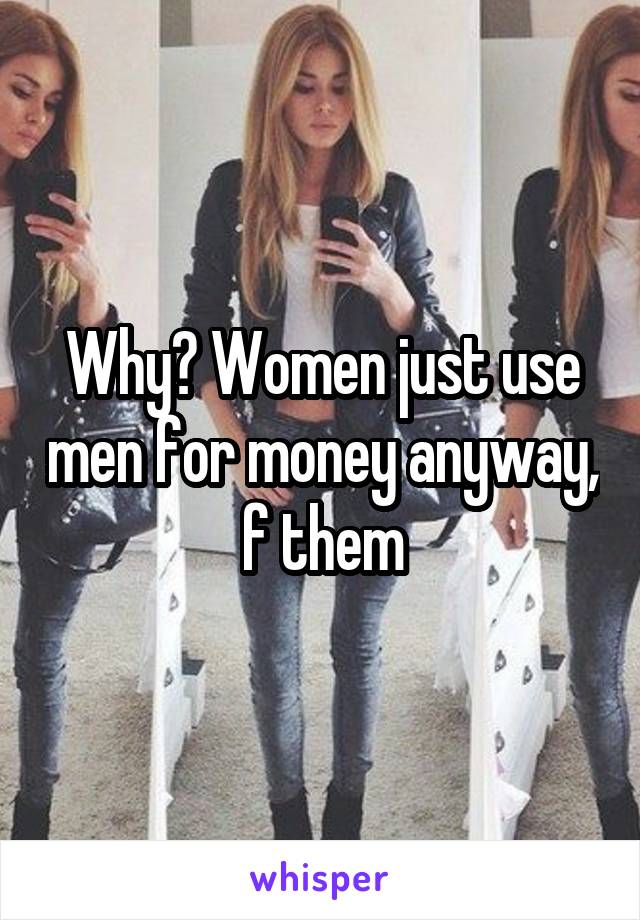 Why? Women just use men for money anyway, f them