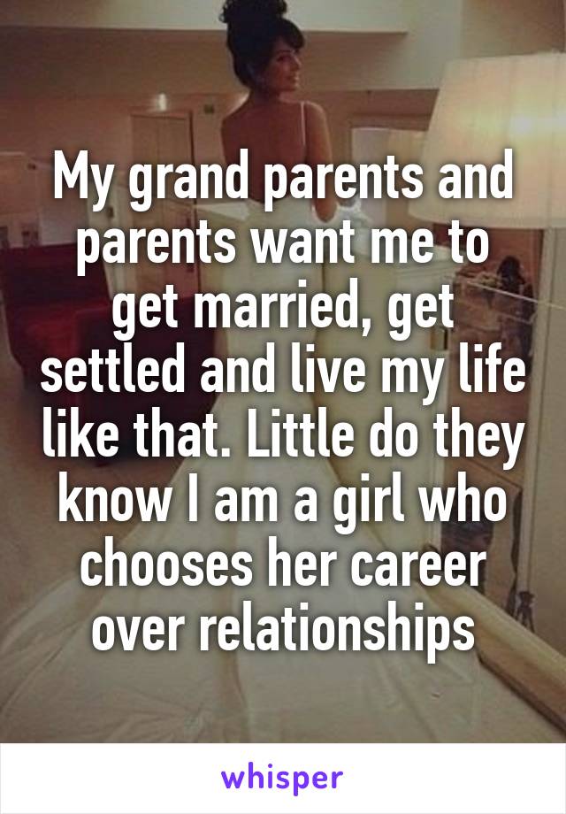 My grand parents and parents want me to get married, get settled and live my life like that. Little do they know I am a girl who chooses her career over relationships