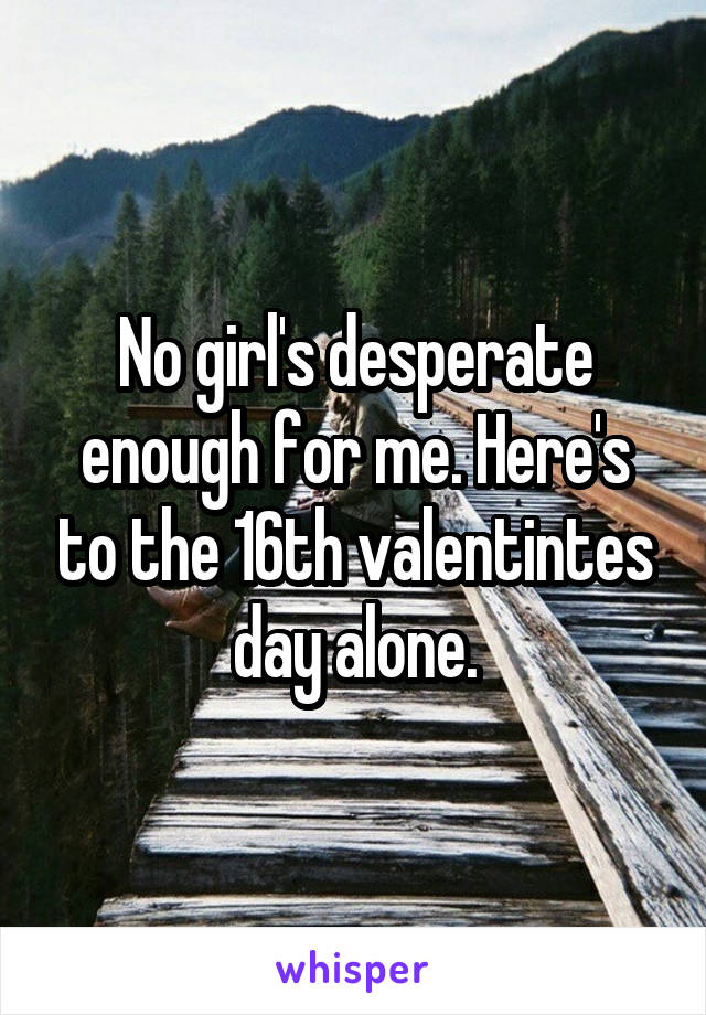 No girl's desperate enough for me. Here's to the 16th valentintes day alone.