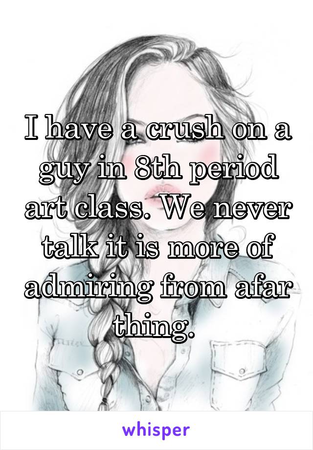 I have a crush on a guy in 8th period art class. We never talk it is more of admiring from afar thing. 