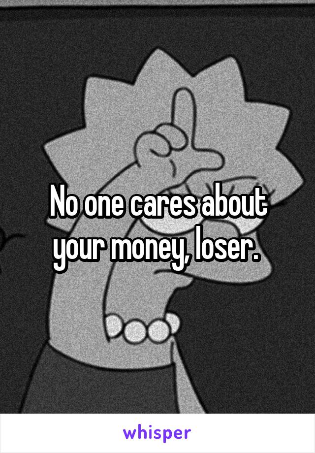 No one cares about your money, loser. 