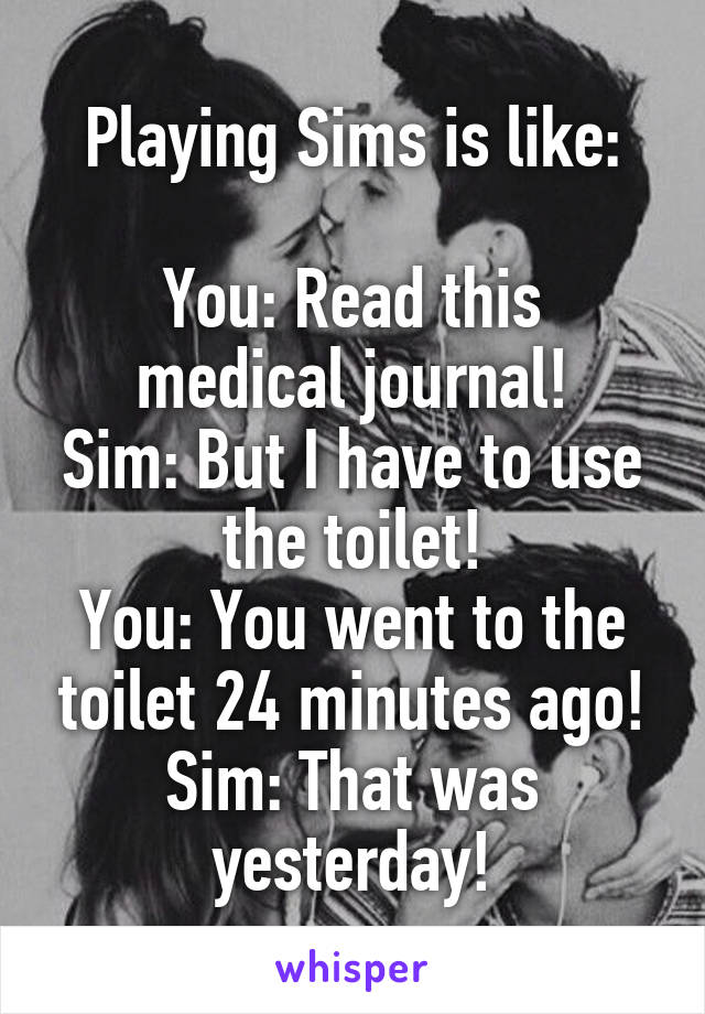 Playing Sims is like:

You: Read this medical journal!
Sim: But I have to use the toilet!
You: You went to the toilet 24 minutes ago!
Sim: That was yesterday!