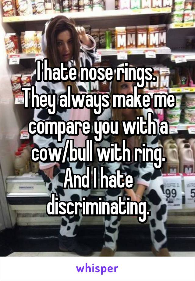 I hate nose rings. 
They always make me compare you with a cow/bull with ring.
And I hate discriminating.