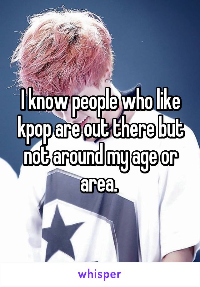 I know people who like kpop are out there but not around my age or area. 