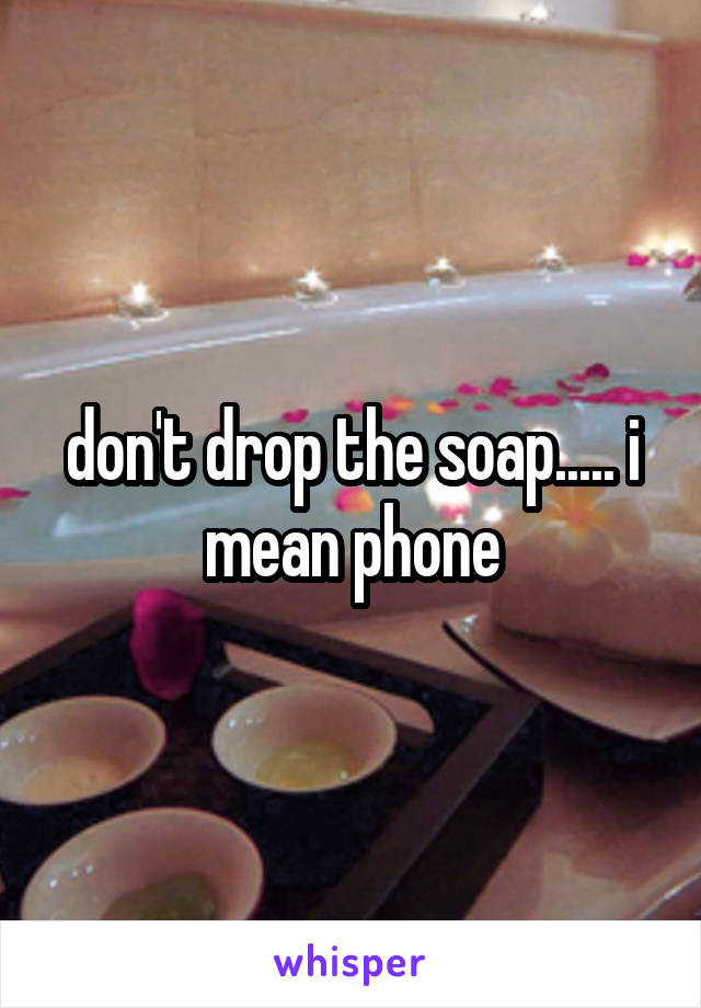 don't drop the soap..... i mean phone