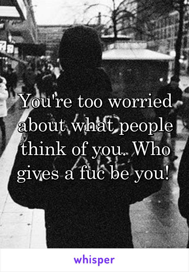You're too worried about what people think of you. Who gives a fuc be you! 