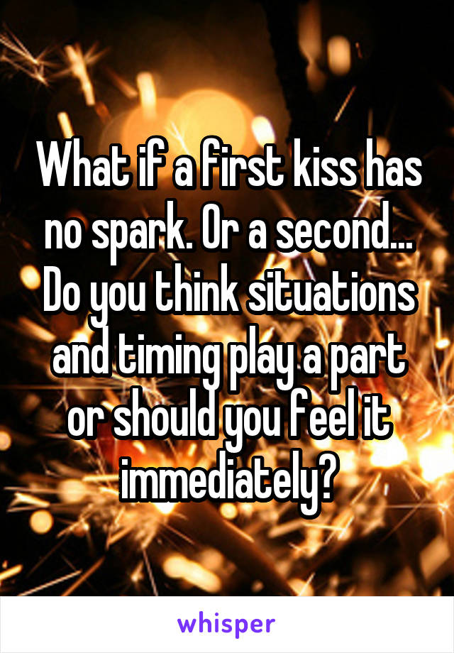 What if a first kiss has no spark. Or a second... Do you think situations and timing play a part or should you feel it immediately?