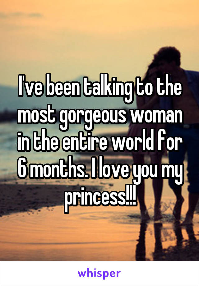 I've been talking to the most gorgeous woman in the entire world for 6 months. I love you my princess!!!