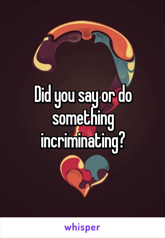 Did you say or do something incriminating?