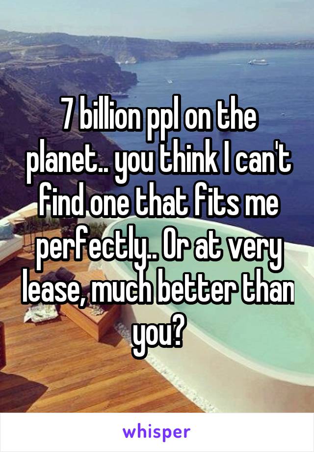 7 billion ppl on the planet.. you think I can't find one that fits me perfectly.. Or at very lease, much better than you?