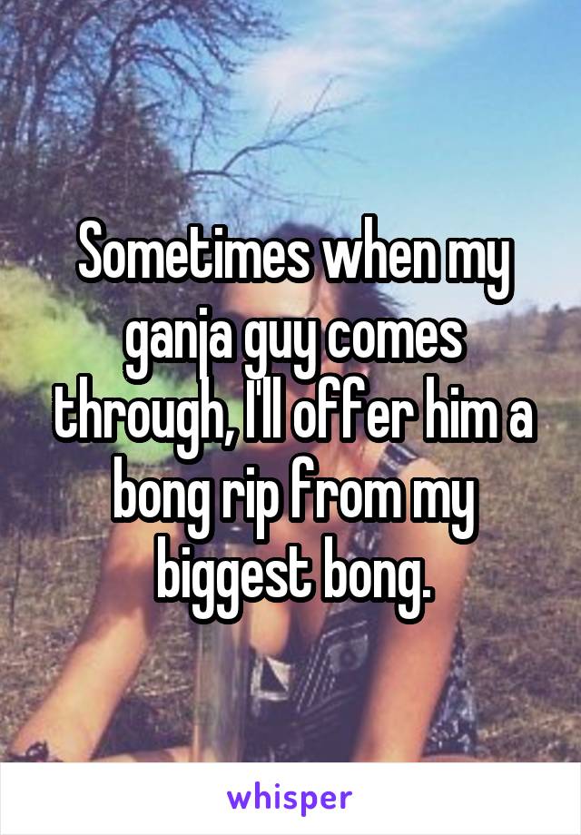 Sometimes when my ganja guy comes through, I'll offer him a bong rip from my biggest bong.