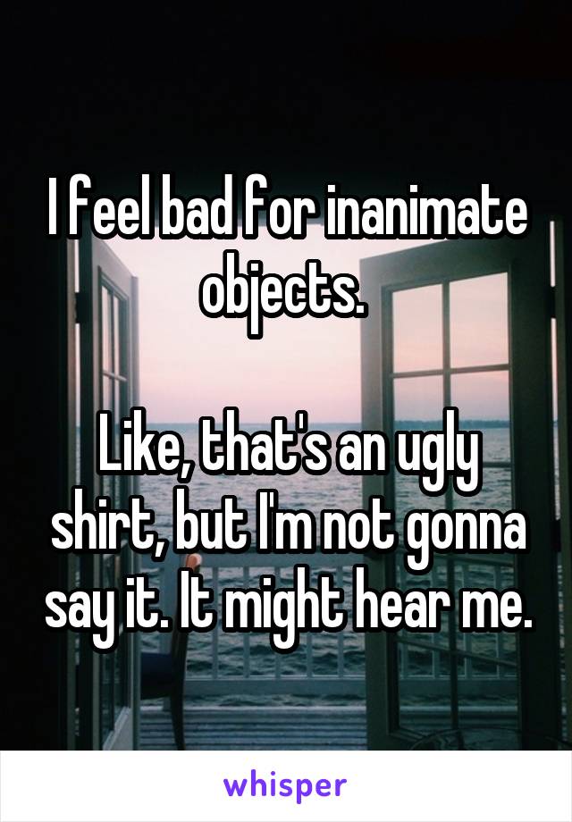 I feel bad for inanimate objects. 

Like, that's an ugly shirt, but I'm not gonna say it. It might hear me.