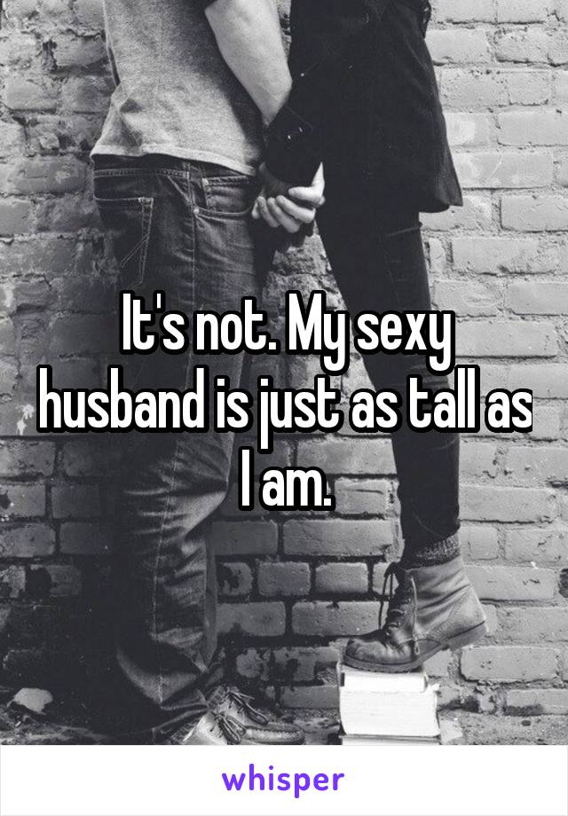 It's not. My sexy husband is just as tall as I am.