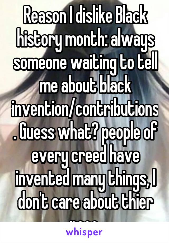 Reason I dislike Black history month: always someone waiting to tell me about black invention/contributions. Guess what? people of every creed have invented many things, I don't care about thier race.