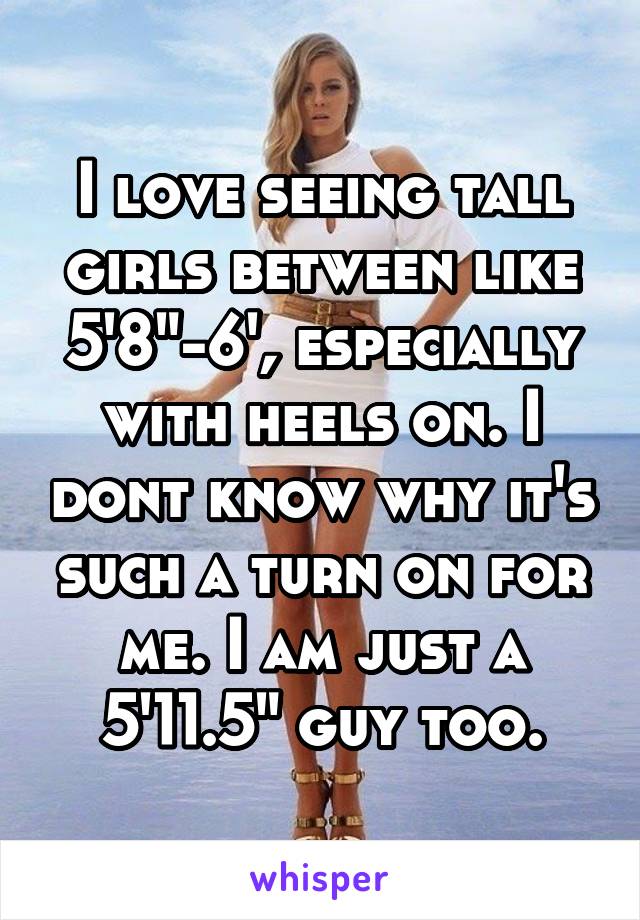 I love seeing tall girls between like 5'8"-6', especially with heels on. I dont know why it's such a turn on for me. I am just a 5'11.5" guy too.