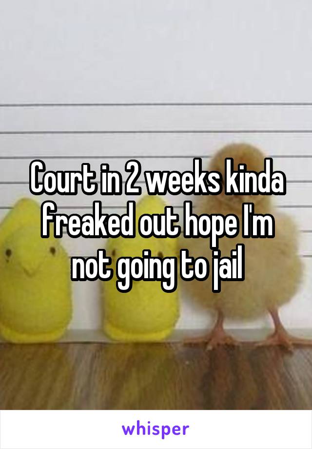Court in 2 weeks kinda freaked out hope I'm not going to jail