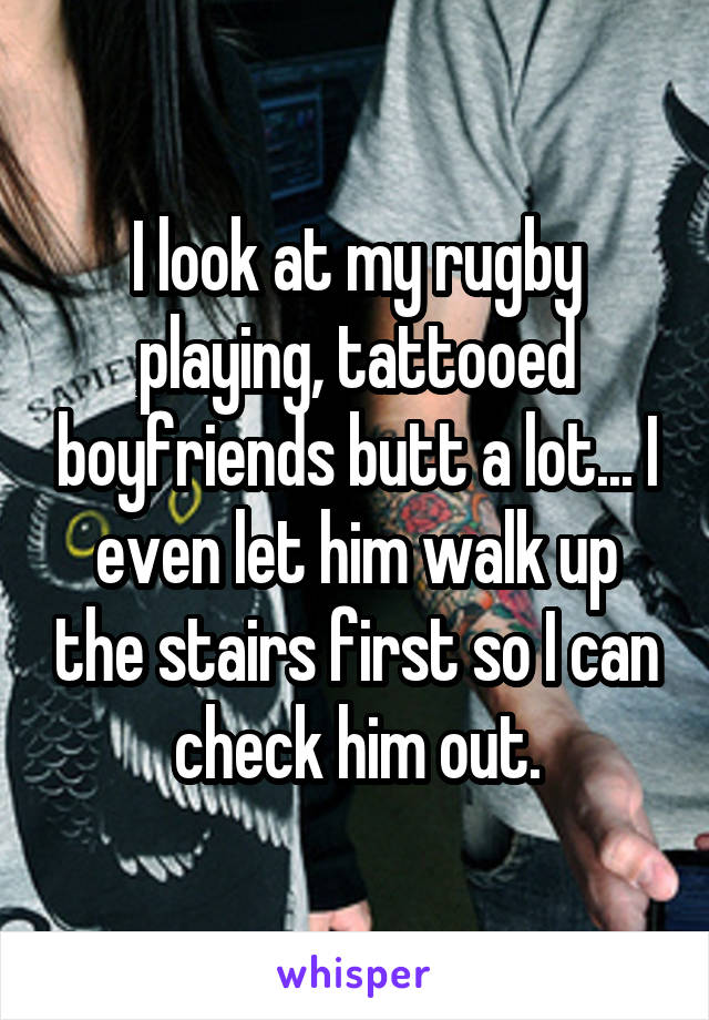 I look at my rugby playing, tattooed boyfriends butt a lot... I even let him walk up the stairs first so I can check him out.