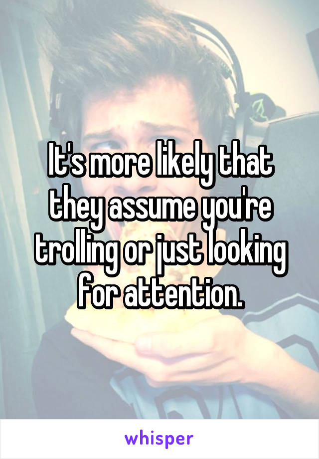 It's more likely that they assume you're trolling or just looking for attention.