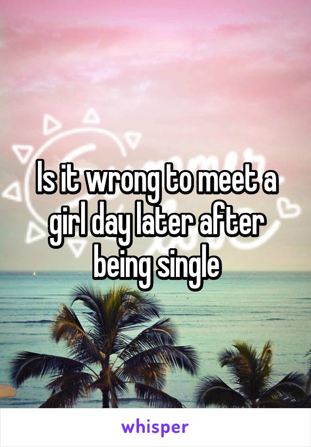 Is it wrong to meet a girl day later after being single