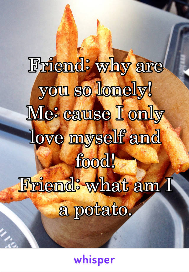 Friend: why are you so lonely!
Me: cause I only love myself and food!
Friend: what am I a potato.
