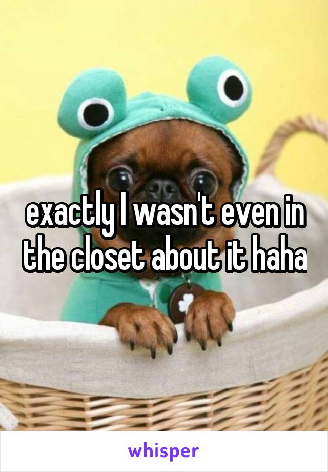 exactly I wasn't even in the closet about it haha