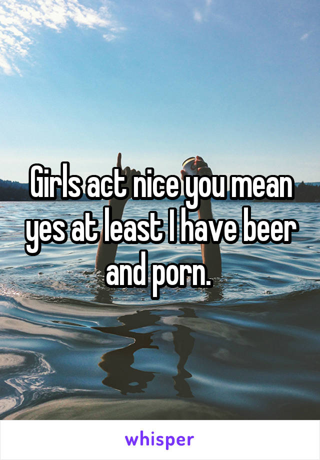 Girls act nice you mean yes at least I have beer and porn. 