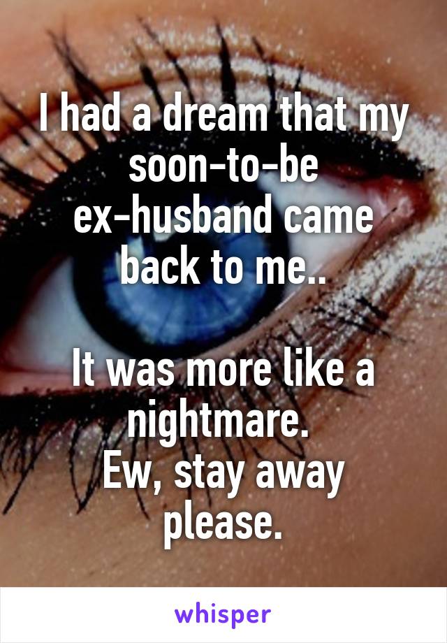 I had a dream that my soon-to-be ex-husband came back to me..

It was more like a nightmare. 
Ew, stay away please.