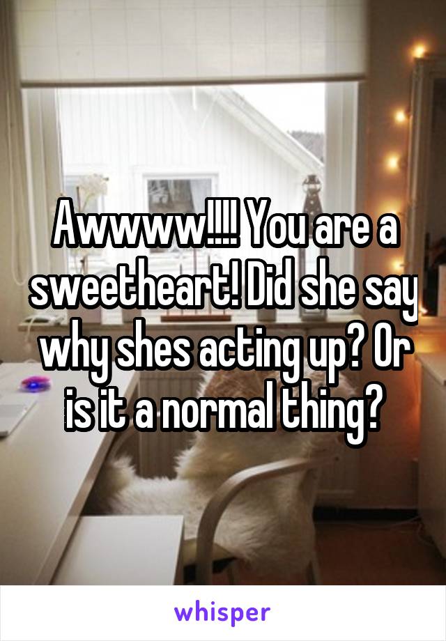 Awwww!!!! You are a sweetheart! Did she say why shes acting up? Or is it a normal thing?