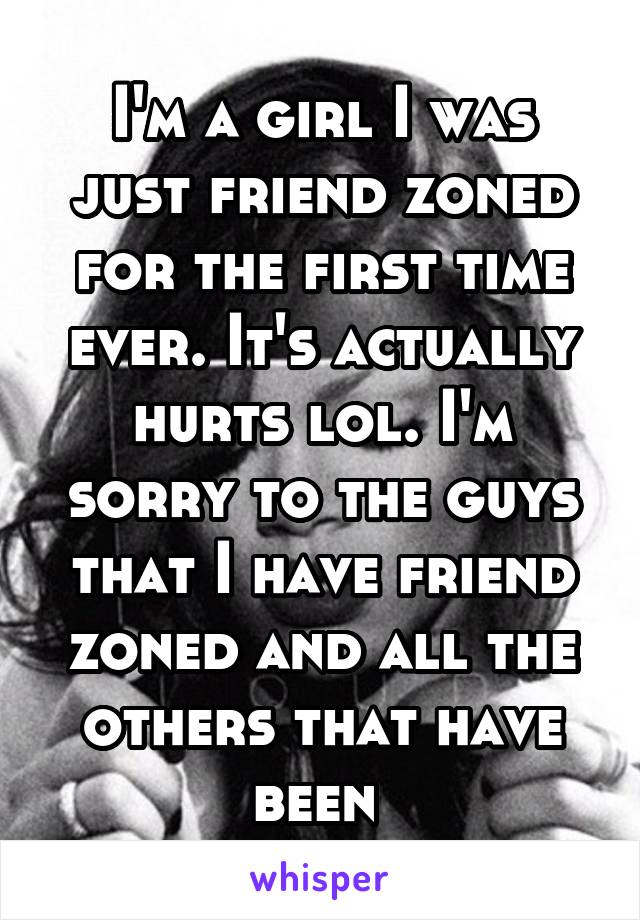 I'm a girl I was just friend zoned for the first time ever. It's actually hurts lol. I'm sorry to the guys that I have friend zoned and all the others that have been 