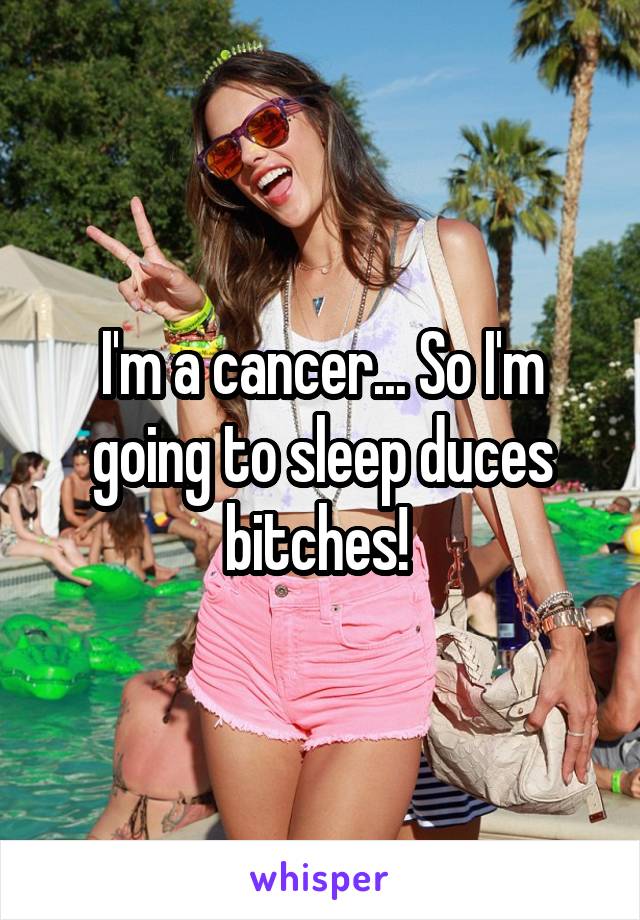 I'm a cancer... So I'm going to sleep duces bitches! 