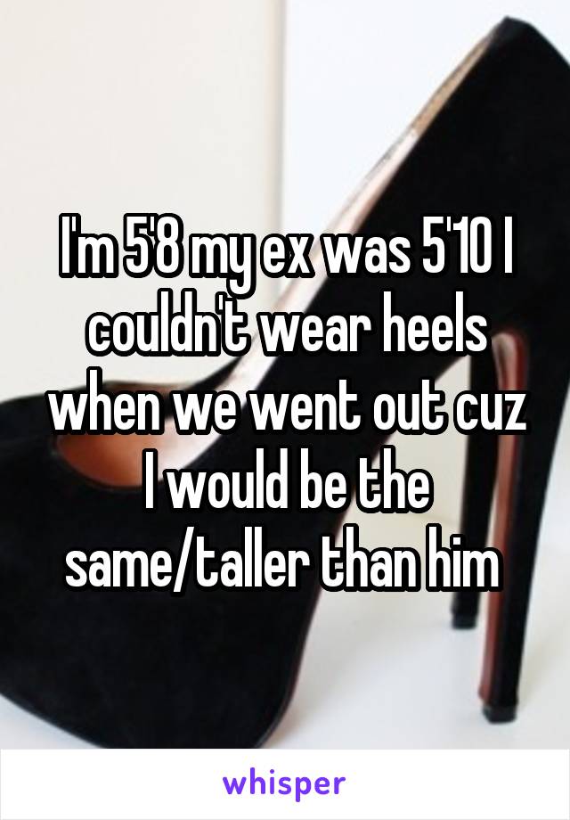 I'm 5'8 my ex was 5'10 I couldn't wear heels when we went out cuz I would be the same/taller than him 