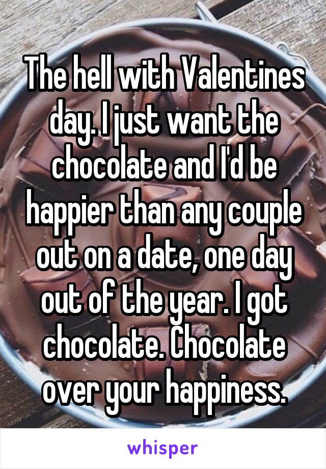 The hell with Valentines day. I just want the chocolate and I'd be happier than any couple out on a date, one day out of the year. I got chocolate. Chocolate over your happiness.