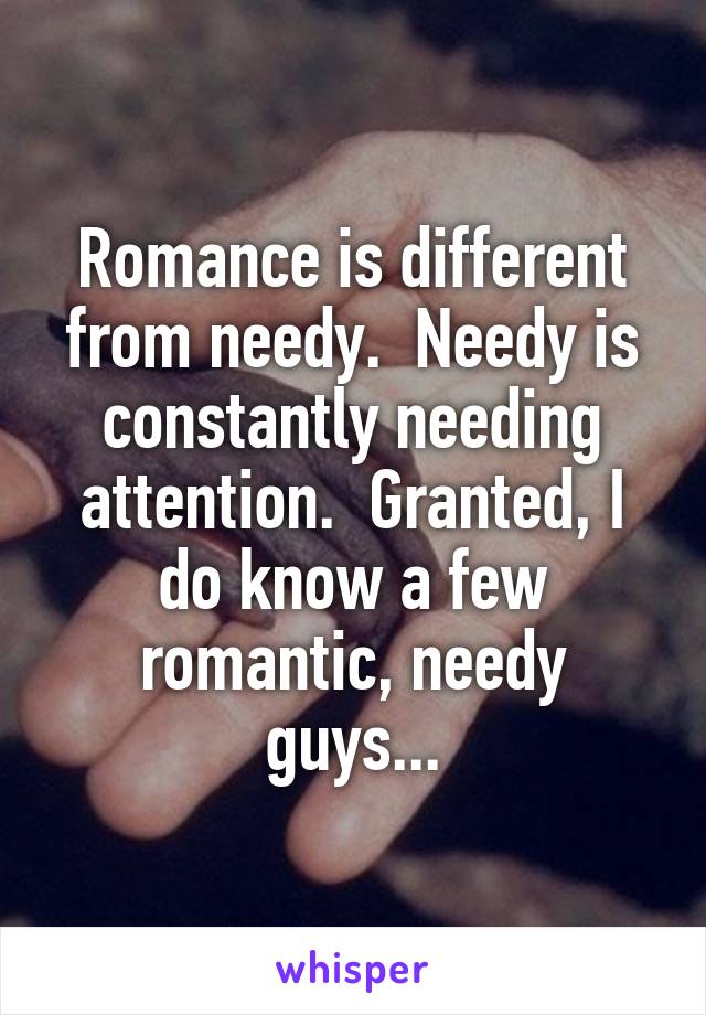 Romance is different from needy.  Needy is constantly needing attention.  Granted, I do know a few romantic, needy guys...