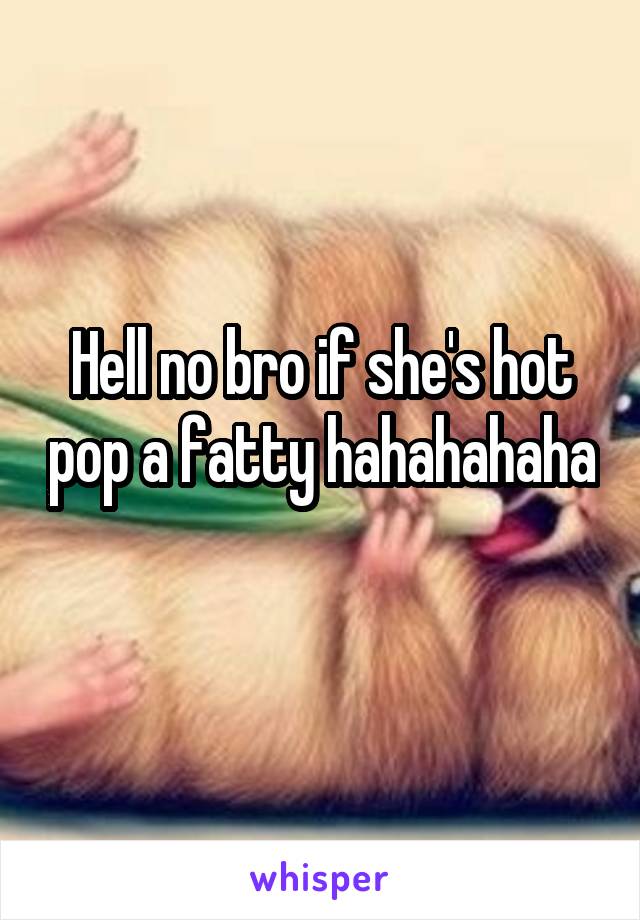 Hell no bro if she's hot pop a fatty hahahahaha 