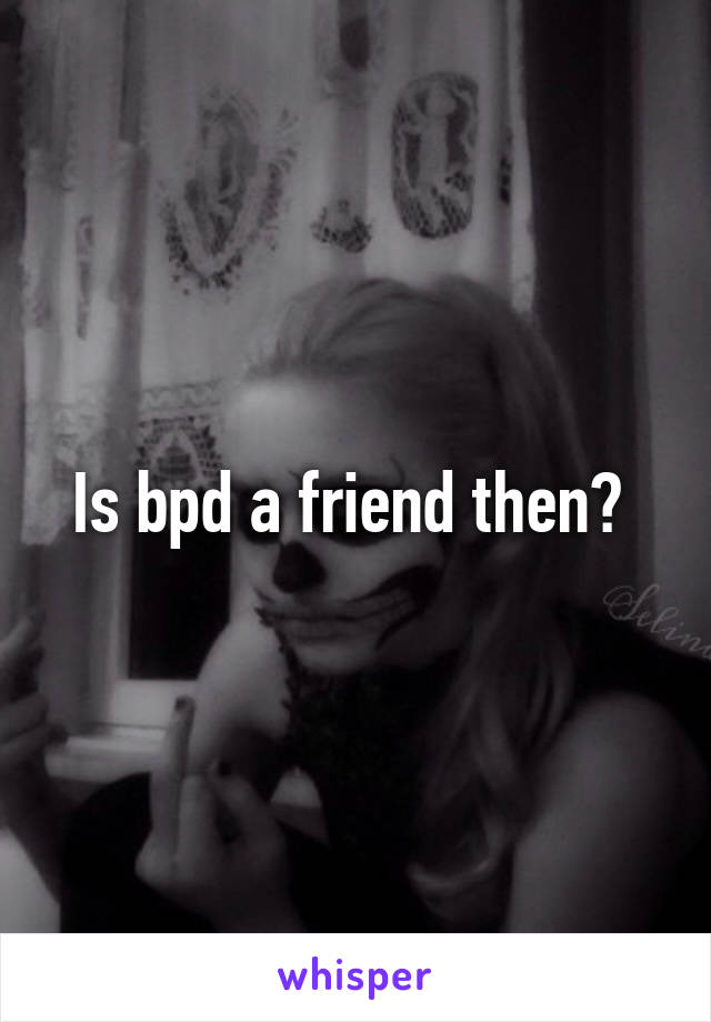 Is bpd a friend then? 